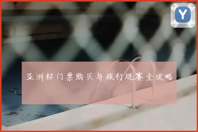亚洲杯门票购买与旅行观赛全攻略