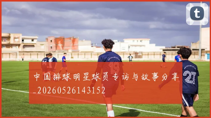 中国排球明星球员专访与故事分享_20260526143152