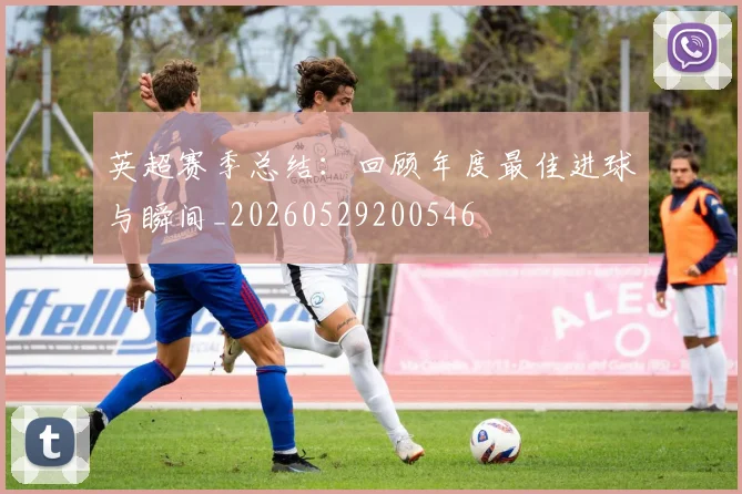 英超赛季总结:回顾年度最佳进球与瞬间_20260529200546