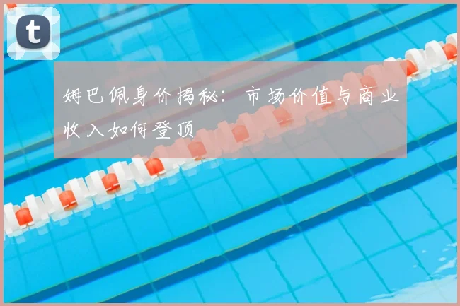 姆巴佩身价揭秘：市场价值与商业收入如何登顶
