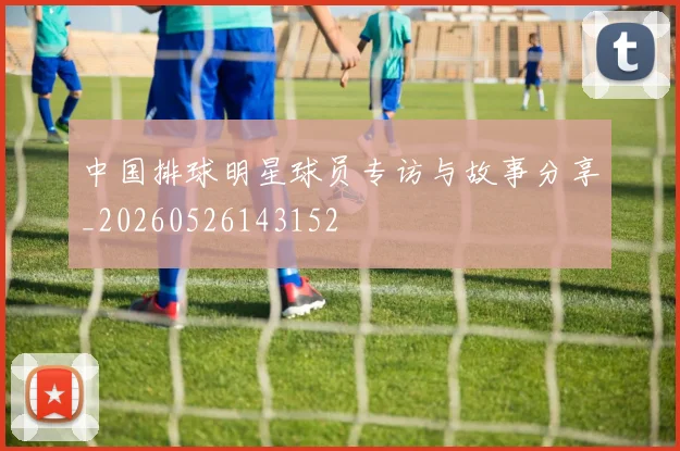 中国排球明星球员专访与故事分享_20260526143152