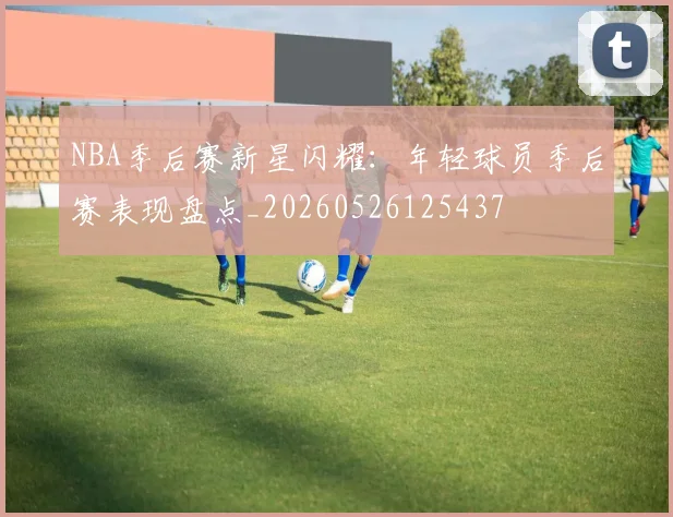 NBA季后赛新星闪耀：年轻球员季后赛表现盘点_20260526125437