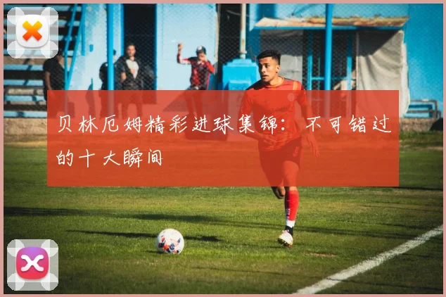 贝林厄姆精彩进球集锦:不可错过的十大瞬间